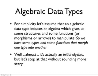 Algebraic Data Types
               • For simplicity let’s assume that an algebraic
                    data type induces an algebra which gives us
                    some structures and some functions (or
                    morphisms or arrows) to manipulate. So we
                    have some types and some functions that morph
                    one type into another
               • Well .. almost .. it’s actually an initial algebra,
                    but let’s stop at that without sounding more
                    scary

Monday 18 June 12
 