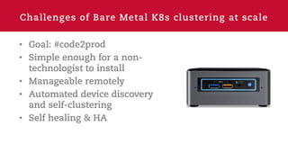 Challenges of Bare Metal K8s clustering at scale
• Goal: #code2prod
• Simple enough for a non-
technologist to install
• Manageable remotely
• Automated device discovery
and self-clustering
• Self healing & HA
 