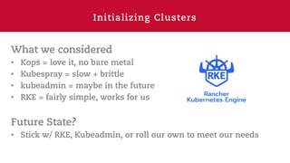 Initializing Clusters
What we considered
• Kops = love it, no bare metal
• Kubespray = slow + brittle
• kubeadmin = maybe in the future
• RKE = fairly simple, works for us
Future State?
• Stick w/ RKE, Kubeadmin, or roll our own to meet our needs
 