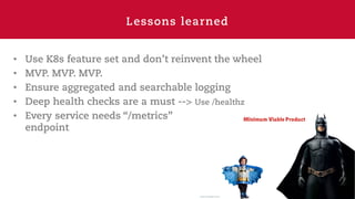 Lessons learned
• Use K8s feature set and don’t reinvent the wheel
• MVP. MVP. MVP.
• Ensure aggregated and searchable logging
• Deep health checks are a must --> Use /healthz
• Every service needs “/metrics”
endpoint
 