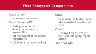 Fleet Ecosystem Components
• Fleet Client
– Git webhook, REST call, CLI
• Fleet Server API
– Code generation for
deployment, service,
ingress files
– Git management for cluster
repositories
– Deployment status tracking
• Atlas
– Repository of deploy-ready,
k8s compliant application
files
• Vessel
– Deployed on cluster, git
pull, kubectl apply, report
status
• Dashboards
 