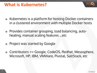**
What is Kubernetes?
๏ Kubernetes is a platform for hosting Docker containers
in a clustered environment with multiple Docker hosts
๏ Provides container grouping, load balancing, auto-
healing, manual scaling features ...etc
๏ Project was started by Google
๏ Contributors == Google, CodeOS, Redhat, Mesosphere,
Microsoft, HP, IBM, VMWare, Pivotal, SaltStack, etc
 