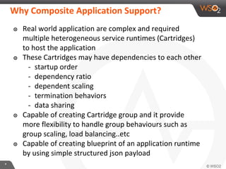 **
Why Composite Application Support?
๏ Real world application are complex and required
multiple heterogeneous service runtimes (Cartridges)
to host the application
๏ These Cartridges may have dependencies to each other
- startup order
- dependency ratio
- dependent scaling
- termination behaviors
- data sharing
๏ Capable of creating Cartridge group and it provide
more flexibility to handle group behaviours such as
group scaling, load balancing..etc
๏ Capable of creating blueprint of an application runtime
by using simple structured json payload
 