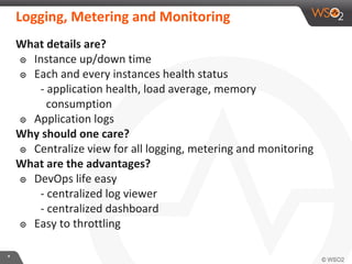 **
What details are?
๏ Instance up/down time
๏ Each and every instances health status
- application health, load average, memory
consumption
๏ Application logs
Why should one care?
๏ Centralize view for all logging, metering and monitoring
What are the advantages?
๏ DevOps life easy
- centralized log viewer
- centralized dashboard
๏ Easy to throttling
Logging, Metering and Monitoring
 