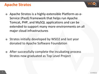**
Apache Stratos
๏ Apache Stratos is a highly-extensible Platform-as-a-
Service (PaaS) framework that helps run Apache
Tomcat, PHP, and MySQL applications and can be
extended to support many more environments on all
major cloud infrastructures
๏ Stratos initially developed by WSO2 and last year
donated to Apache Software Foundation
๏ After successfully complete the incubating process
Stratos now graduated as Top Level Project
 
