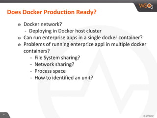 **
๏ Docker network?
- Deploying in Docker host cluster
๏ Can run enterprise apps in a single docker container?
๏ Problems of running enterprize appl in multiple docker
containers?
- File System sharing?
- Network sharing?
- Process space
- How to identified an unit?
Does Docker Production Ready?
 