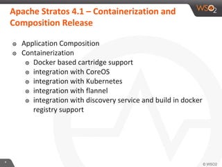**
๏ Application Composition
๏ Containerization
๏ Docker based cartridge support
๏ integration with CoreOS
๏ integration with Kubernetes
๏ integration with flannel
๏ integration with discovery service and build in docker
registry support
Apache Stratos 4.1 – Containerization and
Composition Release
 