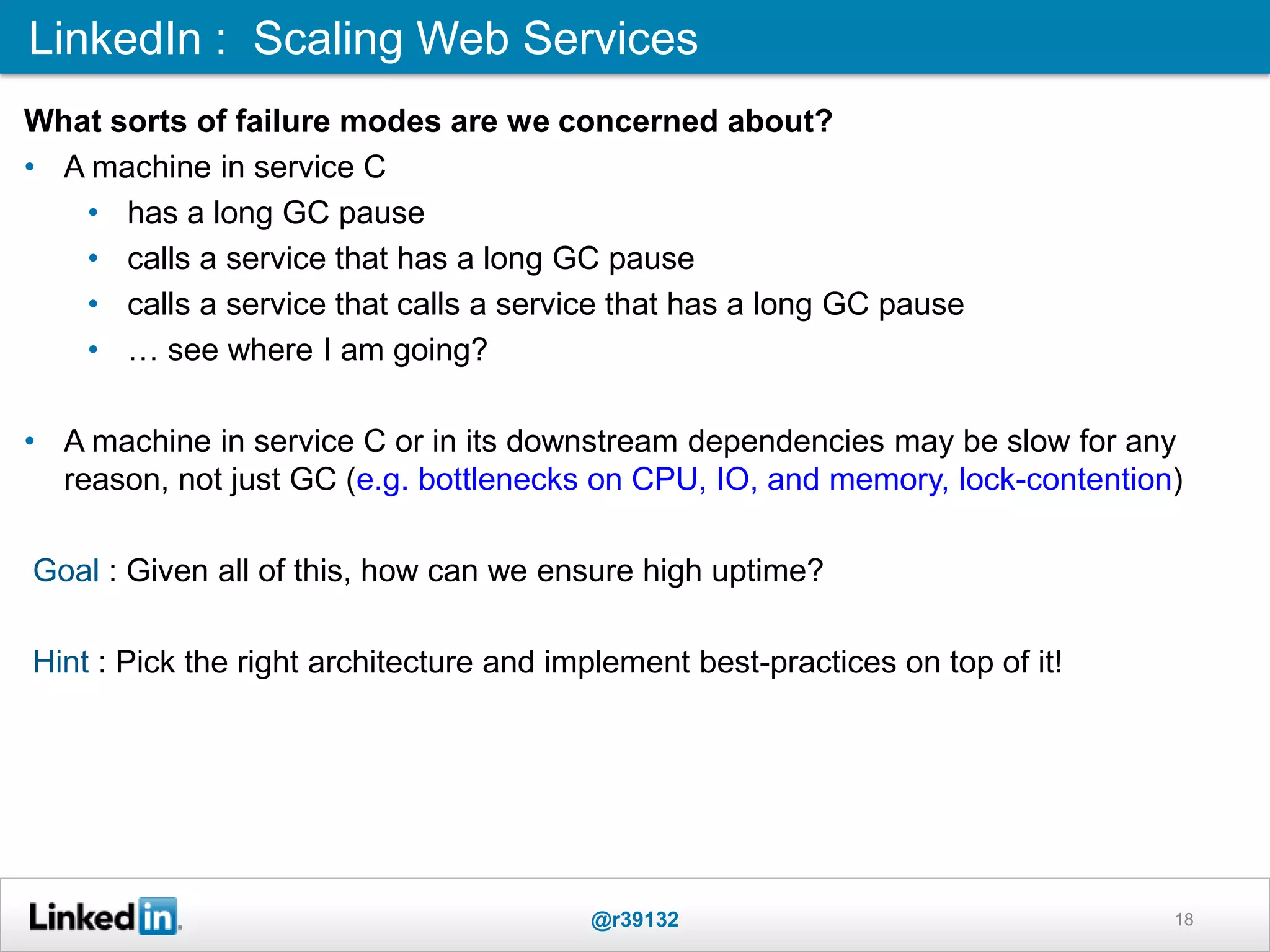 LinkedIn : Scaling Web Services
@r39132 18
What sorts of failure modes are we concerned about?
• A machine in service C
• has a long GC pause
• calls a service that has a long GC pause
• calls a service that calls a service that has a long GC pause
• … see where I am going?
• A machine in service C or in its downstream dependencies may be slow for any
reason, not just GC (e.g. bottlenecks on CPU, IO, and memory, lock-contention)
Goal : Given all of this, how can we ensure high uptime?
Hint : Pick the right architecture and implement best-practices on top of it!
 