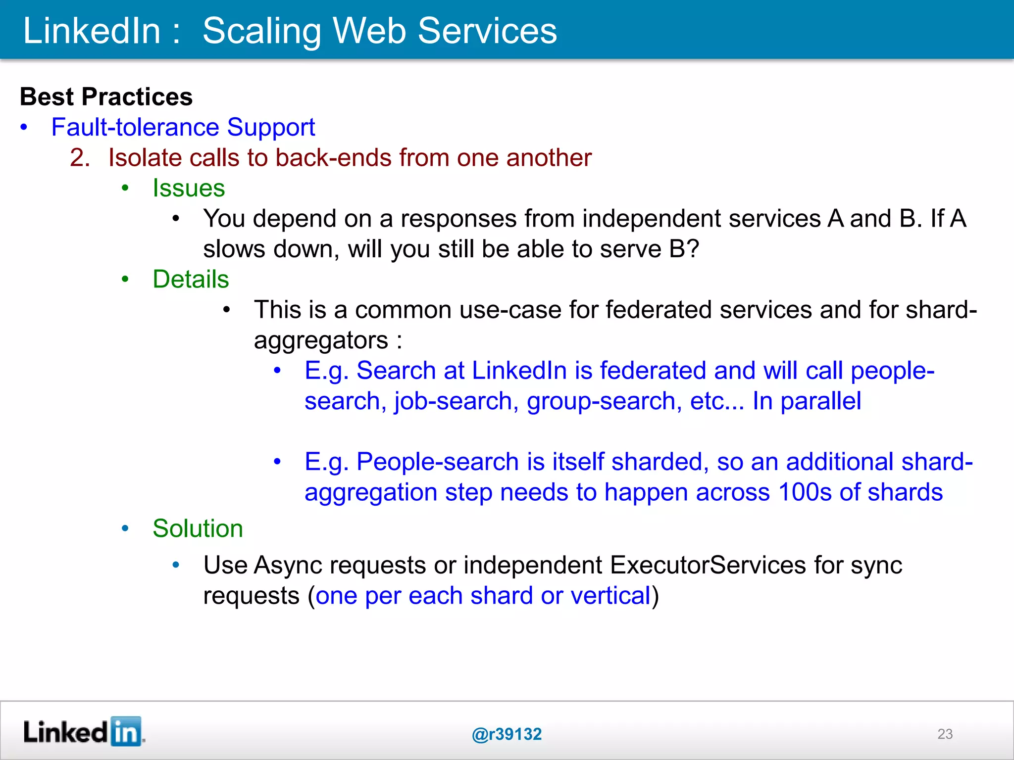 LinkedIn : Scaling Web Services
@r39132 23
Best Practices
• Fault-tolerance Support
2. Isolate calls to back-ends from one another
• Issues
• You depend on a responses from independent services A and B. If A
slows down, will you still be able to serve B?
• Details
• This is a common use-case for federated services and for shard-
aggregators :
• E.g. Search at LinkedIn is federated and will call people-
search, job-search, group-search, etc... In parallel
• E.g. People-search is itself sharded, so an additional shard-
aggregation step needs to happen across 100s of shards
• Solution
• Use Async requests or independent ExecutorServices for sync
requests (one per each shard or vertical)
 