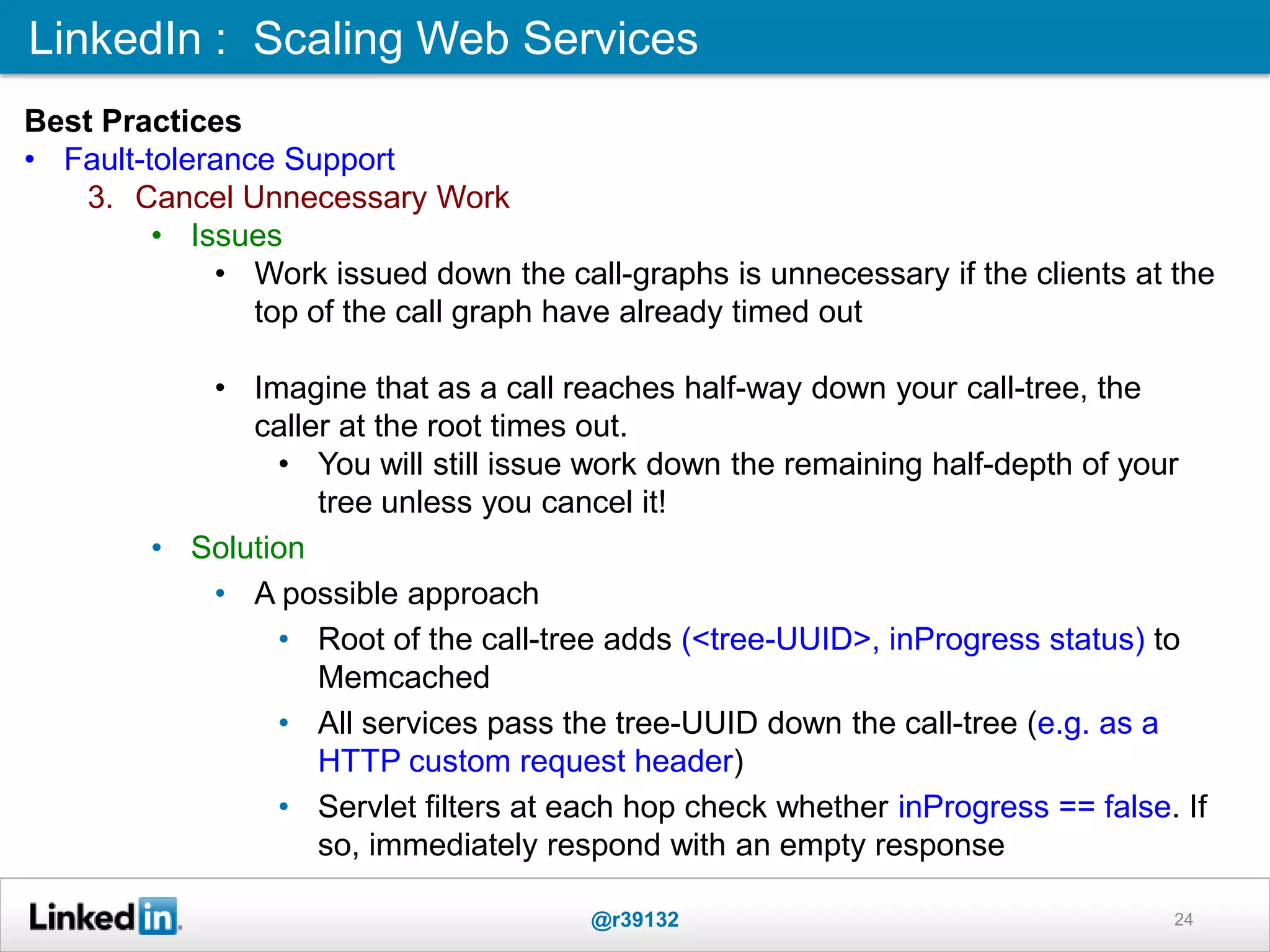 LinkedIn : Scaling Web Services
@r39132 24
Best Practices
• Fault-tolerance Support
3. Cancel Unnecessary Work
• Issues
• Work issued down the call-graphs is unnecessary if the clients at the
top of the call graph have already timed out
• Imagine that as a call reaches half-way down your call-tree, the
caller at the root times out.
• You will still issue work down the remaining half-depth of your
tree unless you cancel it!
• Solution
• A possible approach
• Root of the call-tree adds (<tree-UUID>, inProgress status) to
Memcached
• All services pass the tree-UUID down the call-tree (e.g. as a
HTTP custom request header)
• Servlet filters at each hop check whether inProgress == false. If
so, immediately respond with an empty response
 
