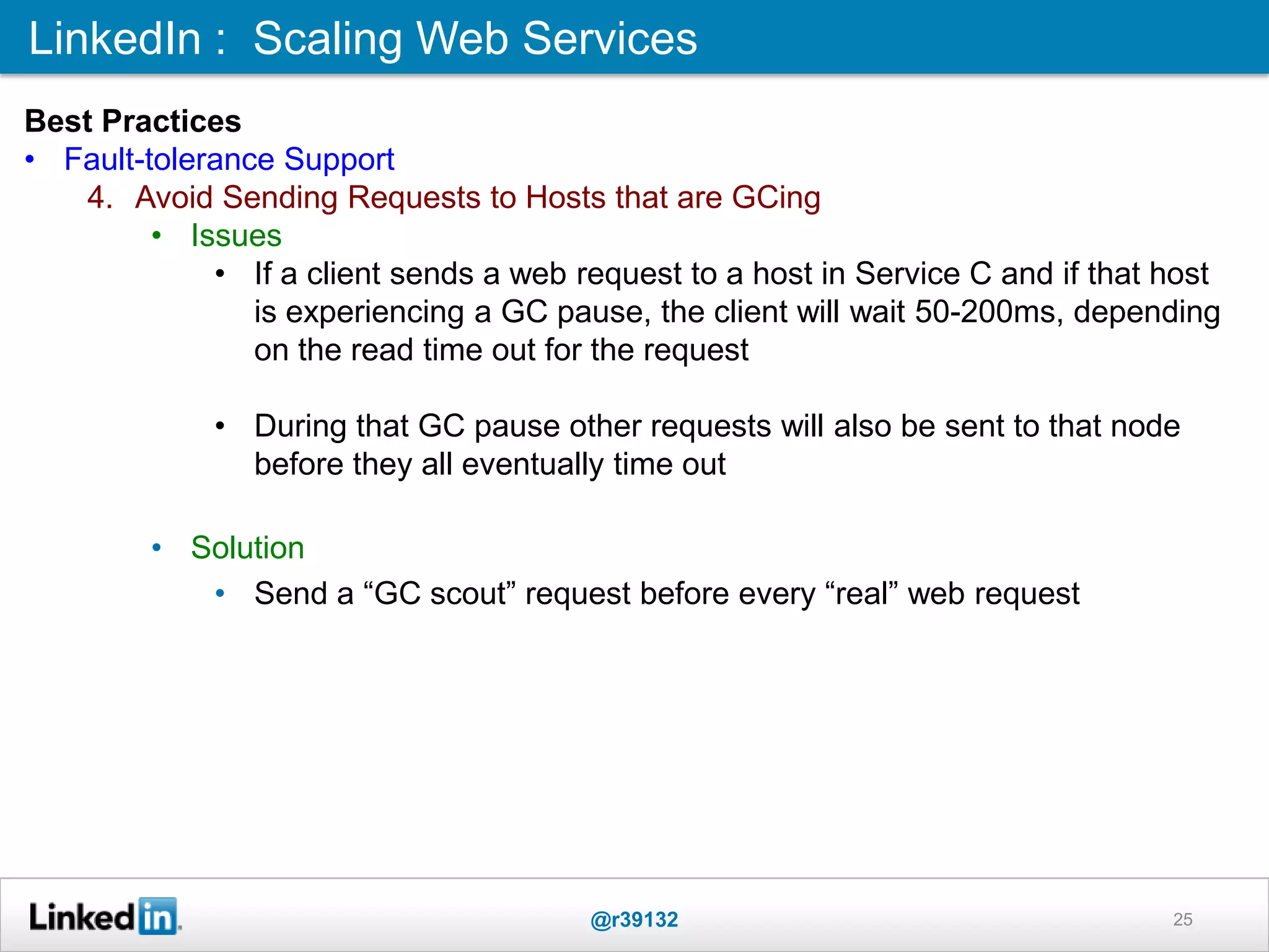 LinkedIn : Scaling Web Services
@r39132 25
Best Practices
• Fault-tolerance Support
4. Avoid Sending Requests to Hosts that are GCing
• Issues
• If a client sends a web request to a host in Service C and if that host
is experiencing a GC pause, the client will wait 50-200ms, depending
on the read time out for the request
• During that GC pause other requests will also be sent to that node
before they all eventually time out
• Solution
• Send a “GC scout” request before every “real” web request
 