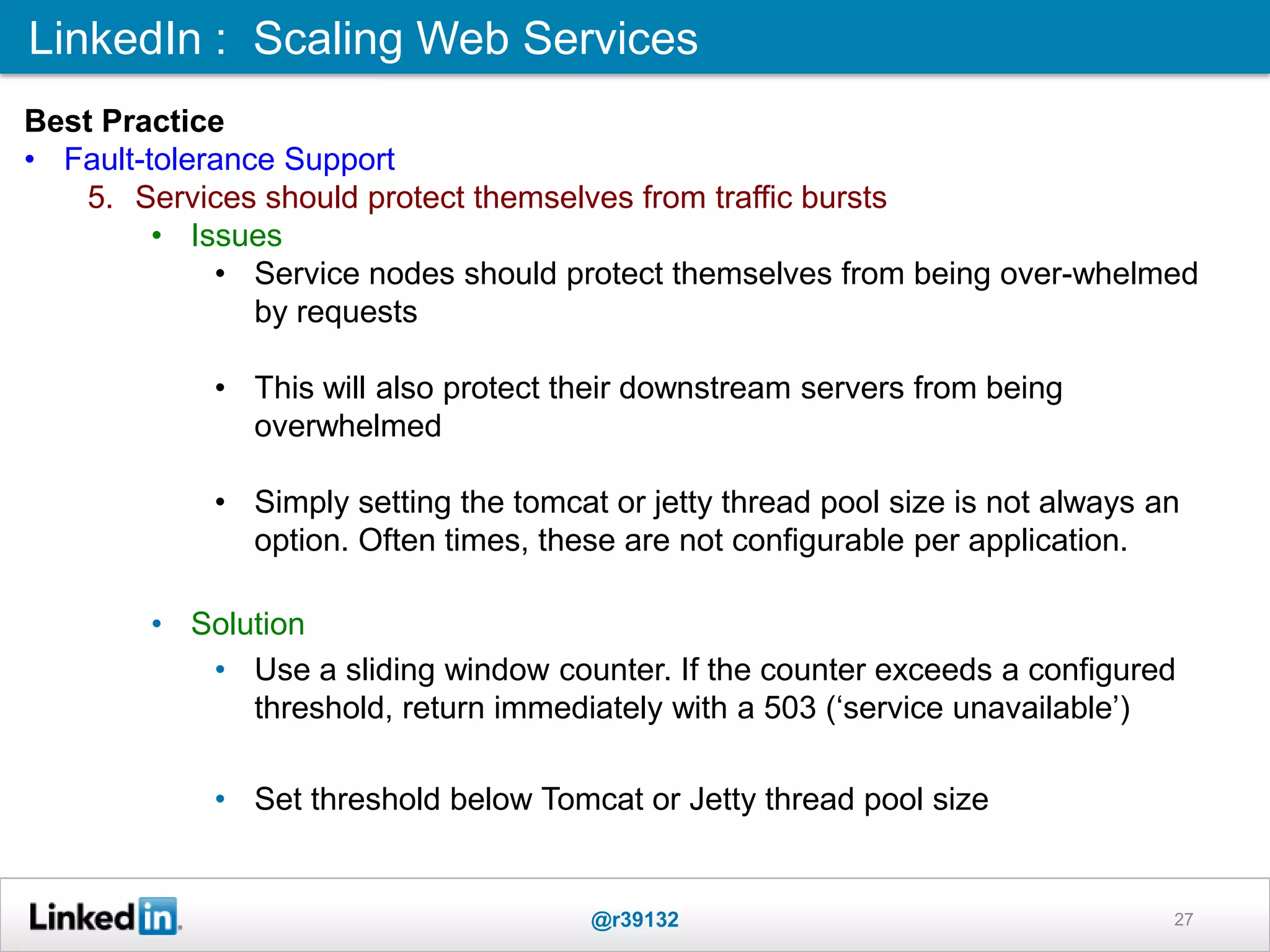LinkedIn : Scaling Web Services
@r39132 27
Best Practice
• Fault-tolerance Support
5. Services should protect themselves from traffic bursts
• Issues
• Service nodes should protect themselves from being over-whelmed
by requests
• This will also protect their downstream servers from being
overwhelmed
• Simply setting the tomcat or jetty thread pool size is not always an
option. Often times, these are not configurable per application.
• Solution
• Use a sliding window counter. If the counter exceeds a configured
threshold, return immediately with a 503 („service unavailable‟)
• Set threshold below Tomcat or Jetty thread pool size
 