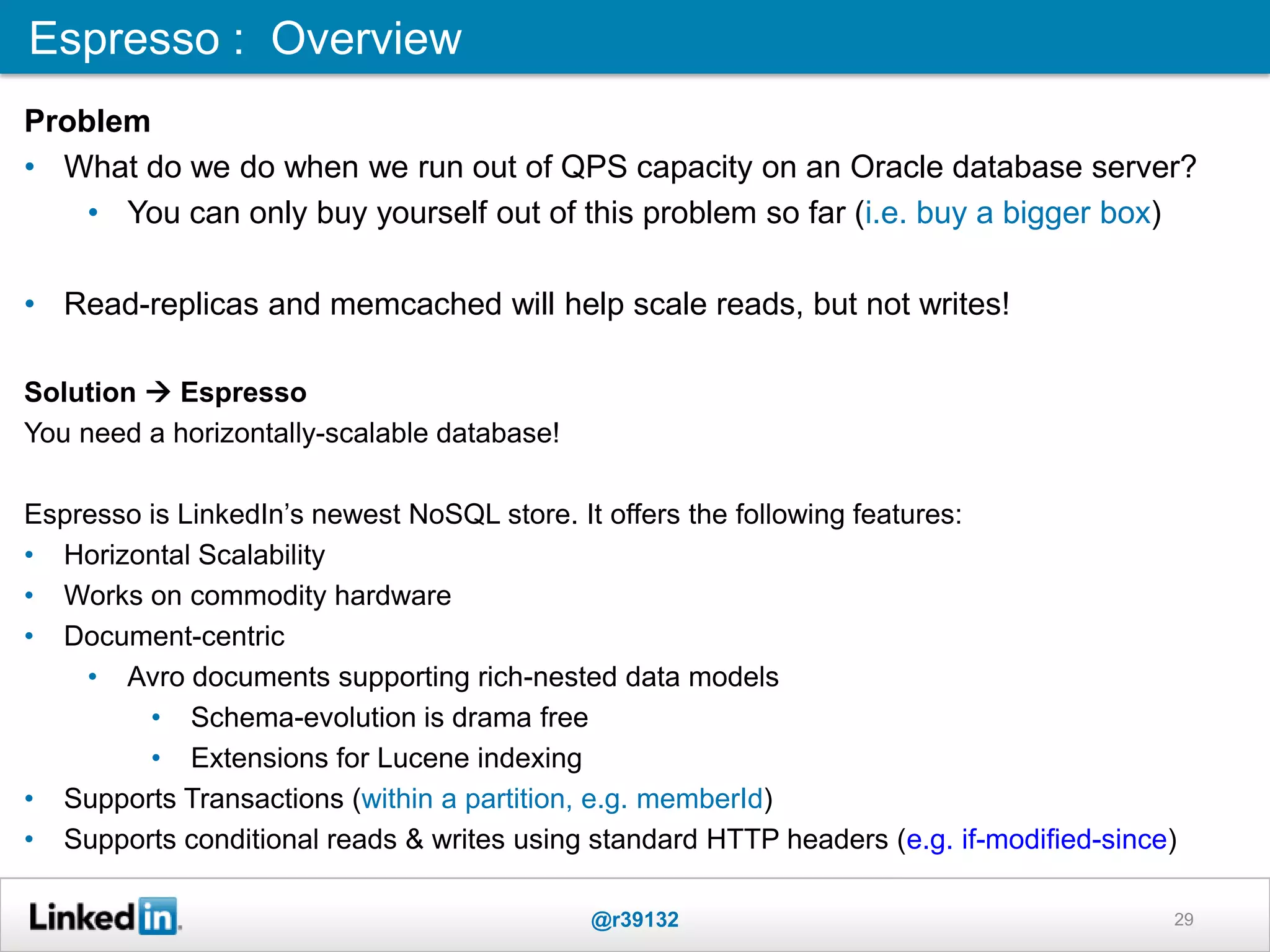 Espresso : Overview
@r39132 29
Problem
• What do we do when we run out of QPS capacity on an Oracle database server?
• You can only buy yourself out of this problem so far (i.e. buy a bigger box)
• Read-replicas and memcached will help scale reads, but not writes!
Solution  Espresso
You need a horizontally-scalable database!
Espresso is LinkedIn‟s newest NoSQL store. It offers the following features:
• Horizontal Scalability
• Works on commodity hardware
• Document-centric
• Avro documents supporting rich-nested data models
• Schema-evolution is drama free
• Extensions for Lucene indexing
• Supports Transactions (within a partition, e.g. memberId)
• Supports conditional reads & writes using standard HTTP headers (e.g. if-modified-since)
 