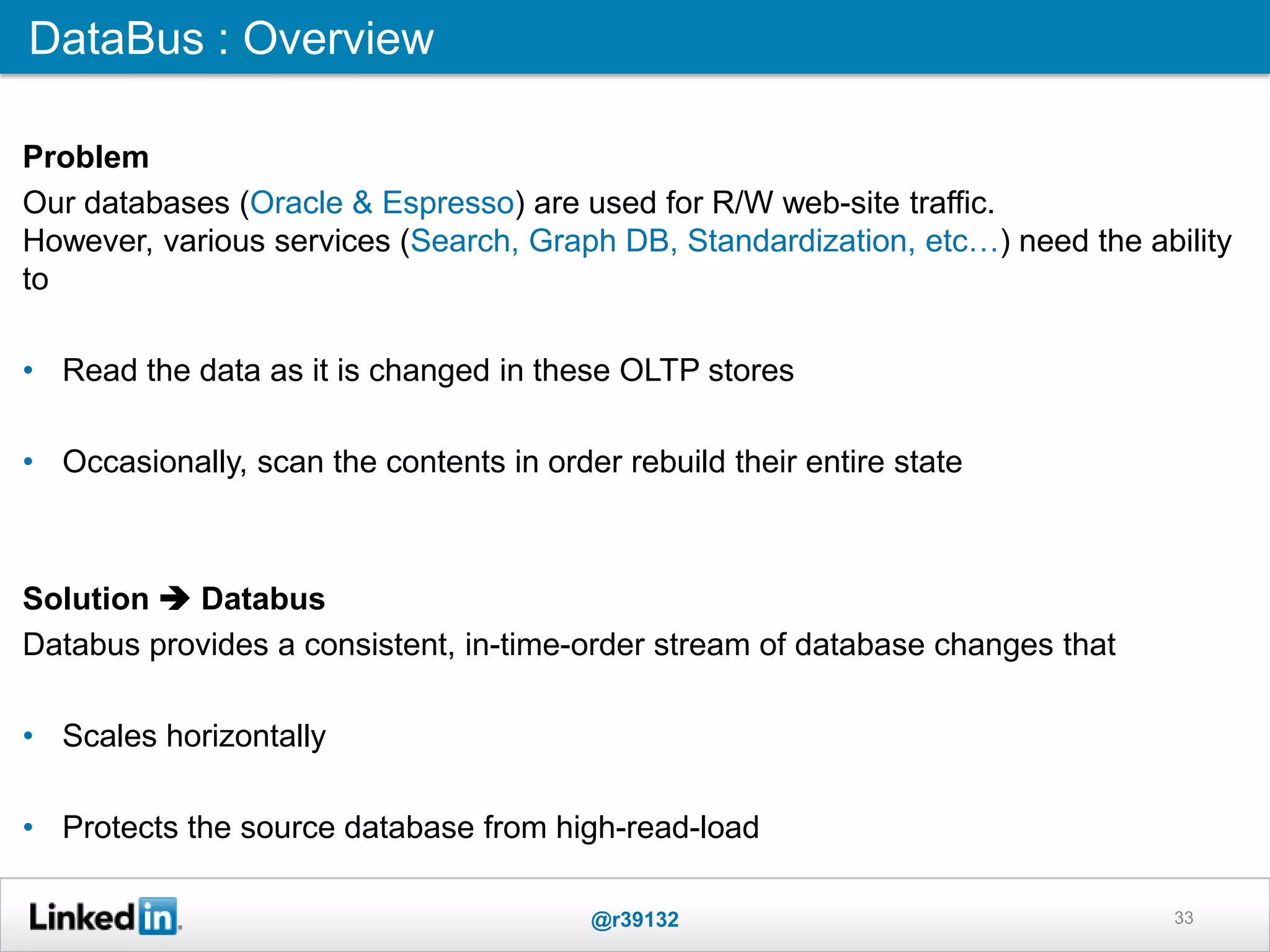 33
DataBus : Overview
Problem
Our databases (Oracle & Espresso) are used for R/W web-site traffic.
However, various services (Search, Graph DB, Standardization, etc…) need the ability
to
• Read the data as it is changed in these OLTP stores
• Occasionally, scan the contents in order rebuild their entire state
Solution  Databus
Databus provides a consistent, in-time-order stream of database changes that
• Scales horizontally
• Protects the source database from high-read-load
@r39132
 