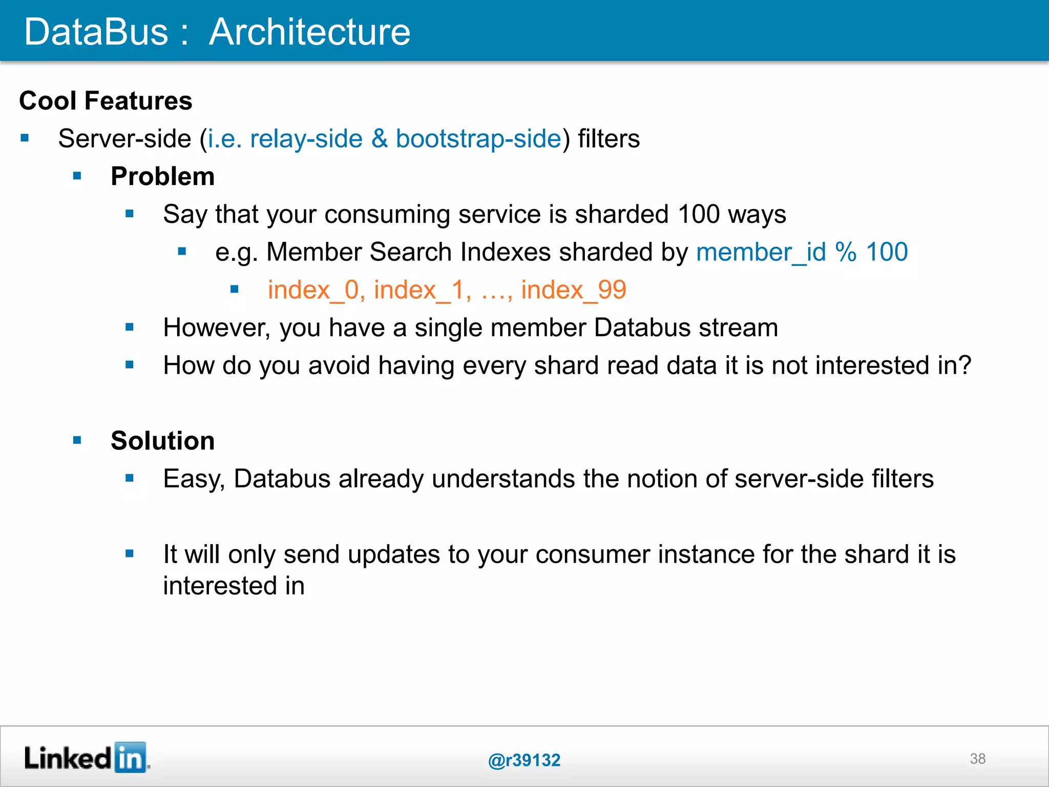 38
DataBus : Architecture
Cool Features
 Server-side (i.e. relay-side & bootstrap-side) filters
 Problem
 Say that your consuming service is sharded 100 ways
 e.g. Member Search Indexes sharded by member_id % 100
 index_0, index_1, …, index_99
 However, you have a single member Databus stream
 How do you avoid having every shard read data it is not interested in?
 Solution
 Easy, Databus already understands the notion of server-side filters
 It will only send updates to your consumer instance for the shard it is
interested in
@r39132
 