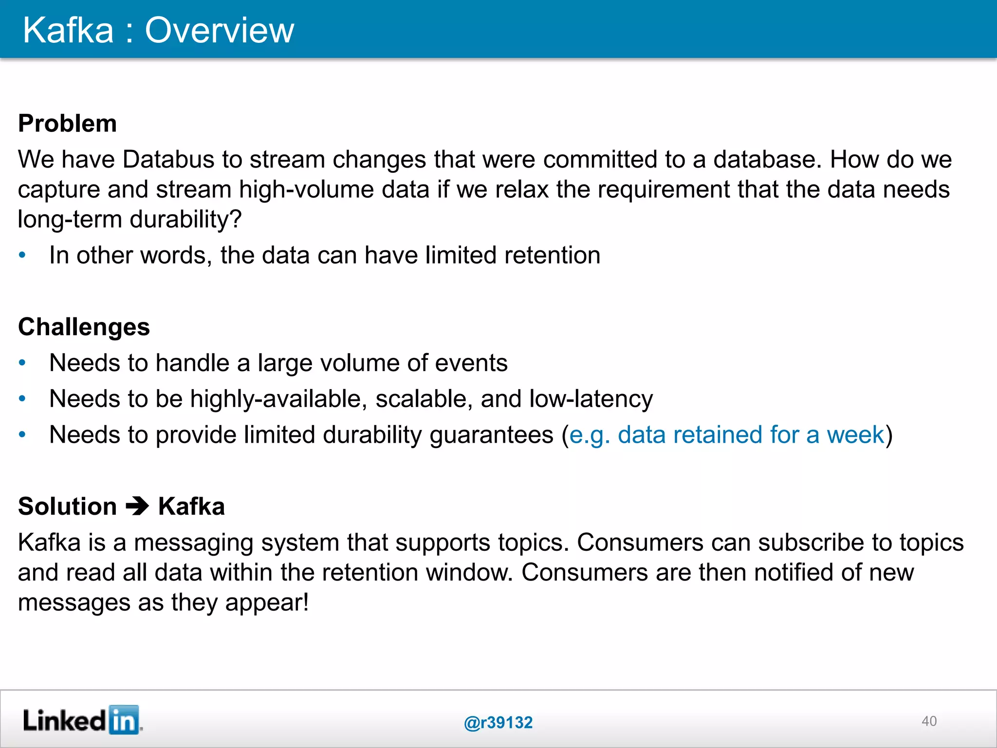 40
Kafka : Overview
Problem
We have Databus to stream changes that were committed to a database. How do we
capture and stream high-volume data if we relax the requirement that the data needs
long-term durability?
• In other words, the data can have limited retention
Challenges
• Needs to handle a large volume of events
• Needs to be highly-available, scalable, and low-latency
• Needs to provide limited durability guarantees (e.g. data retained for a week)
Solution  Kafka
Kafka is a messaging system that supports topics. Consumers can subscribe to topics
and read all data within the retention window. Consumers are then notified of new
messages as they appear!
@r39132
 
