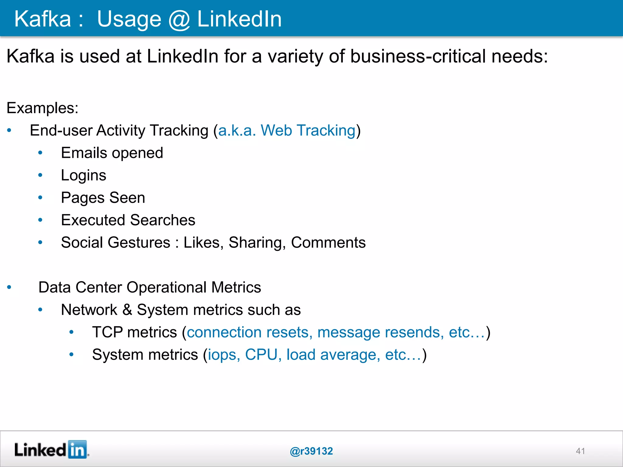 41
Kafka is used at LinkedIn for a variety of business-critical needs:
Examples:
• End-user Activity Tracking (a.k.a. Web Tracking)
• Emails opened
• Logins
• Pages Seen
• Executed Searches
• Social Gestures : Likes, Sharing, Comments
• Data Center Operational Metrics
• Network & System metrics such as
• TCP metrics (connection resets, message resends, etc…)
• System metrics (iops, CPU, load average, etc…)
Kafka : Usage @ LinkedIn
@r39132
 