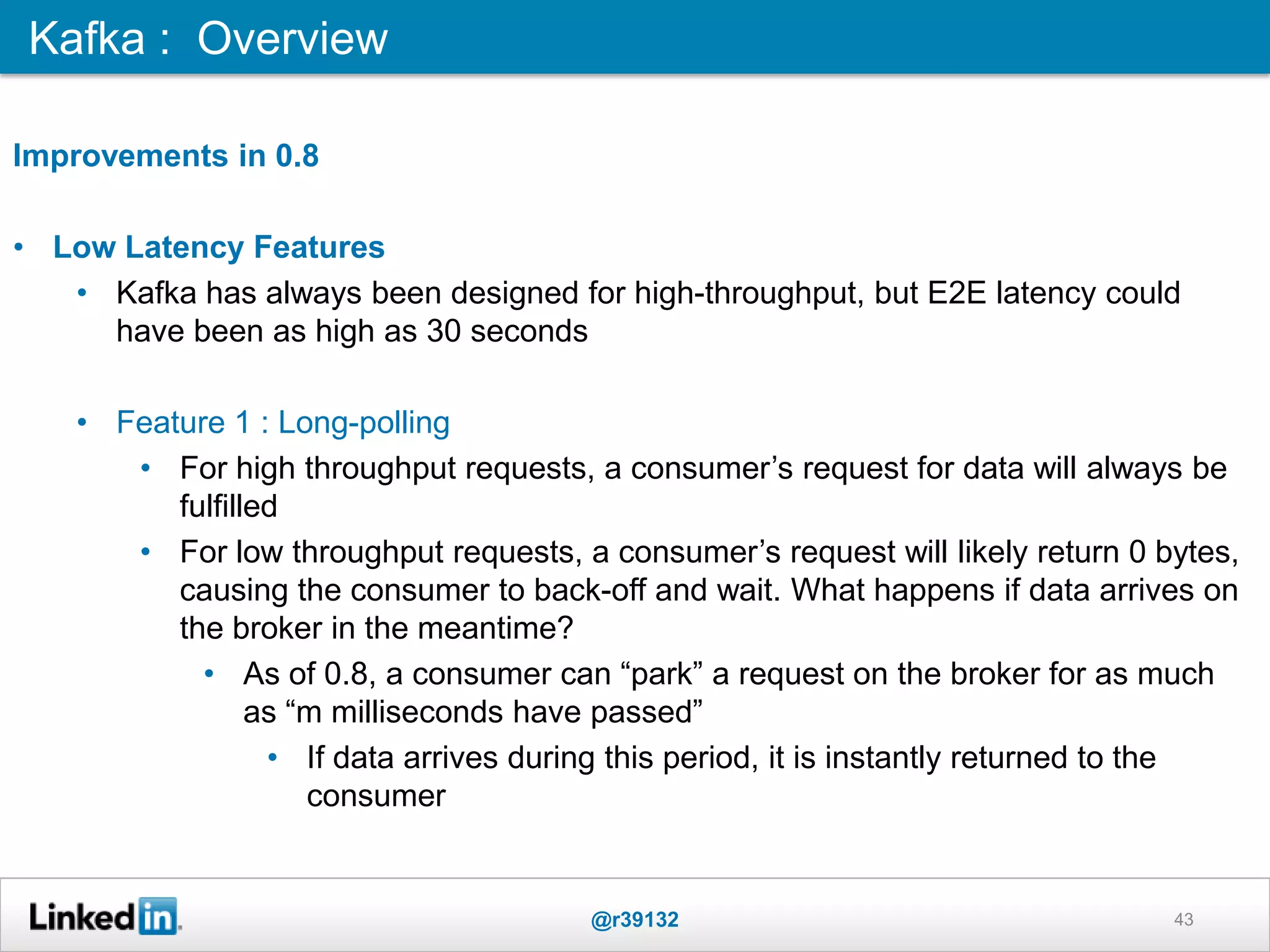 43
Improvements in 0.8
• Low Latency Features
• Kafka has always been designed for high-throughput, but E2E latency could
have been as high as 30 seconds
• Feature 1 : Long-polling
• For high throughput requests, a consumer‟s request for data will always be
fulfilled
• For low throughput requests, a consumer‟s request will likely return 0 bytes,
causing the consumer to back-off and wait. What happens if data arrives on
the broker in the meantime?
• As of 0.8, a consumer can “park” a request on the broker for as much
as “m milliseconds have passed”
• If data arrives during this period, it is instantly returned to the
consumer
Kafka : Overview
@r39132
 