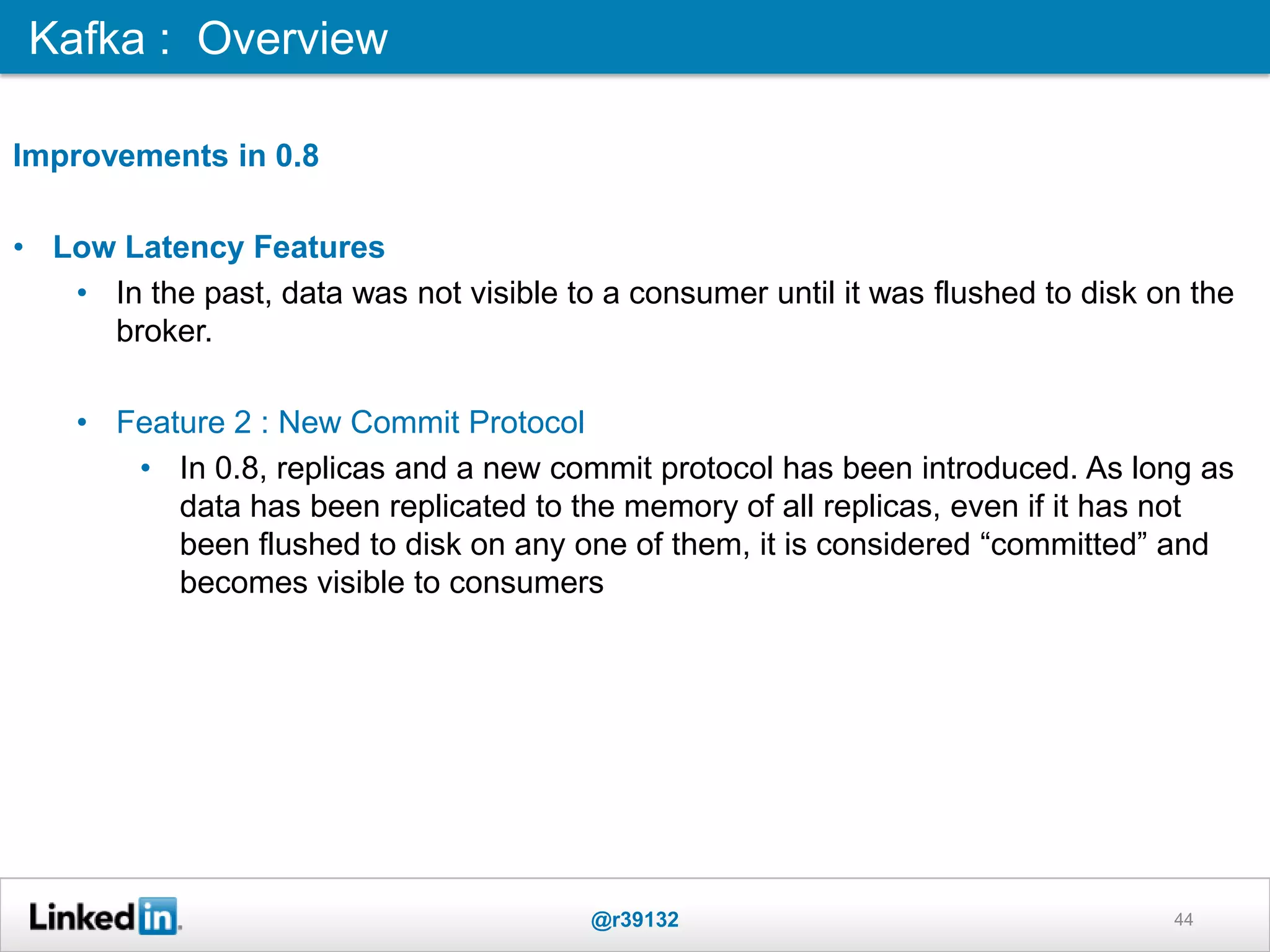 44
Improvements in 0.8
• Low Latency Features
• In the past, data was not visible to a consumer until it was flushed to disk on the
broker.
• Feature 2 : New Commit Protocol
• In 0.8, replicas and a new commit protocol has been introduced. As long as
data has been replicated to the memory of all replicas, even if it has not
been flushed to disk on any one of them, it is considered “committed” and
becomes visible to consumers
Kafka : Overview
@r39132
 