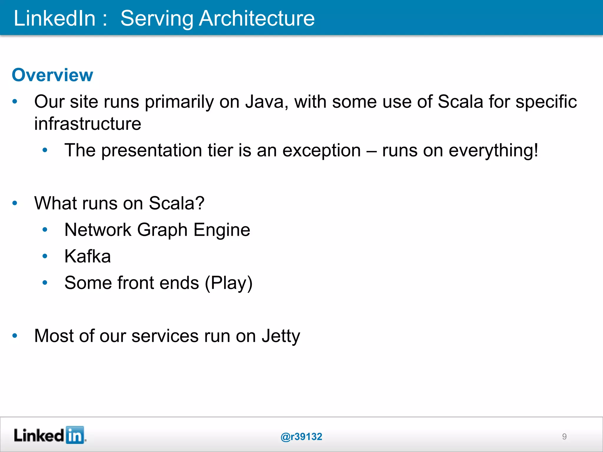 Overview
• Our site runs primarily on Java, with some use of Scala for specific
infrastructure
• The presentation tier is an exception – runs on everything!
• What runs on Scala?
• Network Graph Engine
• Kafka
• Some front ends (Play)
• Most of our services run on Jetty
LinkedIn : Serving Architecture
@r39132 9
 
