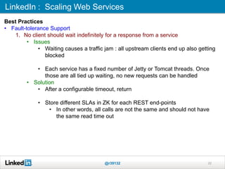 LinkedIn : Scaling Web Services
@r39132 22
Best Practices
• Fault-tolerance Support
1. No client should wait indefinitely for a response from a service
• Issues
• Waiting causes a traffic jam : all upstream clients end up also getting
blocked
• Each service has a fixed number of Jetty or Tomcat threads. Once
those are all tied up waiting, no new requests can be handled
• Solution
• After a configurable timeout, return
• Store different SLAs in ZK for each REST end-points
• In other words, all calls are not the same and should not have
the same read time out
 