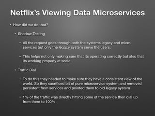 Netﬂix’s Viewing Data Microservices
• How did we do that?
• Shadow Testing
• All the request goes through both the systems legacy and micro
services but only the legacy system serve the users.
• This helps not only making sure that its operating correctly but also that
its working properly at scale
• Trafﬁc Dial
• To do this they needed to make sure they have a consistsnt view of the
world. So they sacriﬁced bit of pure microservice system and removed
persistent from services and pointed them to old legacy system
• 1% of the trafﬁc was directly hitting some of the service then dial up
from there to 100%
 