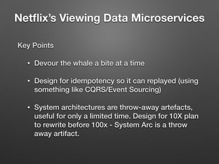 Netﬂix’s Viewing Data Microservices
Key Points
• Devour the whale a bite at a time
• Design for idempotency so it can replayed (using
something like CQRS/Event Sourcing)
• System architectures are throw-away artefacts,
useful for only a limited time. Design for 10X plan
to rewrite before 100x - System Arc is a throw
away artifact.
 