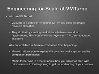 Engineering for Scale at VMTurbo	
• Who are VM Turbo?
• VMTurbo is a data center control system and does automatic
resource allocation
• They do that by creating marketplace between workload
(applications, VMs, containers) as buyers and CPU, storage, fabric
as sellers
• Why not architecture from microservices from beginning?
• Monolith allows you to explore the complexity of a system and its
component boundaries
• Martin fowler said in a recent article how you shouldn’t start with
microservices in the beginning to get understanding of your domain
 