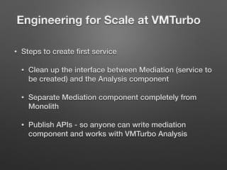 Engineering for Scale at VMTurbo	
• Steps to create ﬁrst service
• Clean up the interface between Mediation (service to
be created) and the Analysis component
• Separate Mediation component completely from
Monolith
• Publish APIs - so anyone can write mediation
component and works with VMTurbo Analysis
 