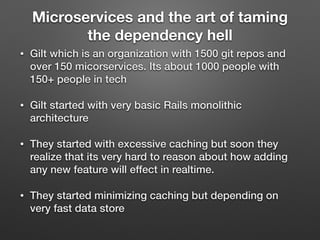 Microservices and the art of taming
the dependency hell
• Gilt which is an organization with 1500 git repos and
over 150 micorservices. Its about 1000 people with
150+ people in tech
• Gilt started with very basic Rails monolithic
architecture
• They started with excessive caching but soon they
realize that its very hard to reason about how adding
any new feature will effect in realtime.
• They started minimizing caching but depending on
very fast data store
 