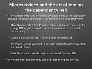 Microservices and the art of taming
the dependency hell
• They started extracting the highly available parts of the application
and put them behind service. Few services they extracted were:
• User Service with 10K RPS with millions of users. They went for
mongoDB to give absolute consistency instead of eventual
consistency.
• Catalog Service with 5K RPS and used relational DB
• Inventory Service with 10K RPS+ with guarantee never oversold
and used HBase.
• Cart Service with low throughput and used Dynamo DB
• Any signiﬁcant features they add start becoming the service.
 