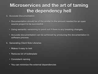 Microservices and the art of taming
the dependency hell
3. Accurate Documentation
• Documentation should be of the similar to the amount needed for an open
source project to be successful.
• Using semantic versioning to point out if there is any breaking changes.
• Accurate documentation can be achieved by producing the documentation in
software process
4. Generating Client Side Libraries
• Makes it easy to test
• Reduces lot of boilerplate
• Consistent naming
• You can minimize the external dependencies
 