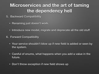 Microservices and the art of taming
the dependency hell
5. Backward Compatibility
• Renaming just doesn’t work.
• Introduce new model, migrate and deprecate all the old stuff
6. Forward Compatibility
• Your service shouldn’t blow up if new ﬁeld is added or seen by
the system.
• Careful of enums, what happens when you add a value in the
future.
• Don’t throw exception if new ﬁeld shows up
 