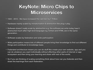 KeyNote: Micro Chips to
Microservices
• 1945 - 2015 - We have increased the calc/sec by 1 Trillion
• Hardware mainly scaled by miniaturization & abstraction like plug n play.
• Software doesn’t really scale by abstraction e.g. the software we write today hasn’t
abstracted much after high level language e.g. fortran and HTML are in the same
generation.
• Software scales by federation and wide participation
• Wide participation means lots of different people bring their knowledge to ﬁnd out different
things and contribute to knowledge base.
• Federated architecture means you can do stuff like create your own website, app and you
can do whatever you want individually without effecting other parts of internet or app
ecosystem and then bring your learning and share with rest of the world.
• So if you are thinking of scaling something think about how can you federate and then
share the learnings from each federation.
 
