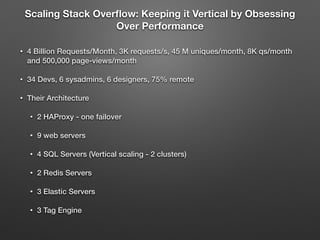 Scaling Stack Overﬂow: Keeping it Vertical by Obsessing
Over Performance
• 4 Billion Requests/Month, 3K requests/s, 45 M uniques/month, 8K qs/month
and 500,000 page-views/month
• 34 Devs, 6 sysadmins, 6 designers, 75% remote
• Their Architecture
• 2 HAProxy - one failover
• 9 web servers
• 4 SQL Servers (Vertical scaling - 2 clusters)
• 2 Redis Servers
• 3 Elastic Servers
• 3 Tag Engine
 