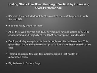 Scaling Stack Overﬂow: Keeping it Vertical by Obsessing
Over Performance
• It’s what they called Monolith Plus most of the stuff happens in web
tier and DB.
• It scales really good for them.
• All of their web servers and SQL servers are running under 10% CPU
consumption and majority of the RAM consumption is under 70%
• Deploys all day everyday, deploy through web tier in 3 minutes. This
gives them huge ability to test on production since they can roll out so
fast
• Testing on users, few unit test and integration test not lot of
automated tests.
• Big believer in feature ﬂags.
 