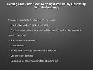 Scaling Stack Overﬂow: Keeping it Vertical by Obsessing
Over Performance
!
• This works speciﬁcally for stackoverﬂow because
• Read-heavy load centered on one page.
• Forgiving community — they released the bug with alert on the homepage
• How do they work?
• Start with what they know
• Measure it live
• Fix the slow - because performance is a feature
• Use excessive caching
• Optimizing for performance instead of scaling out
 