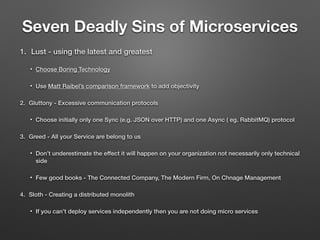 Seven Deadly Sins of Microservices
1. Lust - using the latest and greatest
• Choose Boring Technology
• Use Matt Raibel’s comparison framework to add objectivity
2. Gluttony - Excessive communication protocols
• Choose initially only one Sync (e.g. JSON over HTTP) and one Async ( eg. RabbitMQ) protocol
3. Greed - All your Service are belong to us
• Don’t underestimate the effect it will happen on your organization not necessarily only technical
side
• Few good books - The Connected Company, The Modern Firm, On Chnage Management
4. Sloth - Creating a distributed monolith
• If you can’t deploy services independently then you are not doing micro services
 