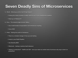 Seven Deadly Sins of Microservices
5. Wrath - Blowing up when bad things happen
• Putting the chaos monkey is really useful to put in your deployment pipeline
• Read up on Release It!
6. Envy - The shared single domain fallacy
• One model breaks encapsulation and introduces coupiing
• Know DDD
7. Pride - Testing the world of transience
• There is a mindset change in how you are testing
• Invest in your Build Pipeline
• Use Serenity BDD
• Wiremock - testing in jenkins fault tolerence
• Testing in production? - Netﬂix and Gilt - once you reach at certain level of services only way to test is in
production
 