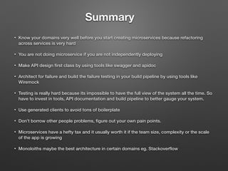 Summary
• Know your domains very well before you start creating microservices because refactoring
across services is very hard
• You are not doing microservice if you are not independently deploying
• Make API design ﬁrst class by using tools like swagger and apidoc
• Architect for failure and build the failure testing in your build pipeline by using tools like
Wiremock
• Testing is really hard because its impossible to have the full view of the system all the time. So
have to invest in tools, API documentation and build pipeline to better gauge your system.
• Use generated clients to avoid tons of boilerplate
• Don’t borrow other people problems, ﬁgure out your own pain points.
• Microservices have a hefty tax and it usually worth it if the team size, complexity or the scale
of the app is growing
• Monoloiths maybe the best architecture in certain domains eg. Stackoverﬂow
 