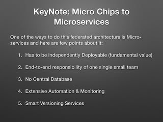 KeyNote: Micro Chips to
Microservices
One of the ways to do this federated architecture is Micro-
services and here are few points about it:
1. Has to be independently Deployable (fundamental value)
2. End-to-end responsibility of one single small team
3. No Central Database
4. Extensive Automation & Monitoring
5. Smart Versioning Services
 