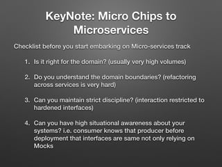 KeyNote: Micro Chips to
Microservices
Checklist before you start embarking on Micro-services track
1. Is it right for the domain? (usually very high volumes)
2. Do you understand the domain boundaries? (refactoring
across services is very hard)
3. Can you maintain strict discipline? (interaction restricted to
hardened interfaces)
4. Can you have high situational awareness about your
systems? i.e. consumer knows that producer before
deployment that interfaces are same not only relying on
Mocks
 