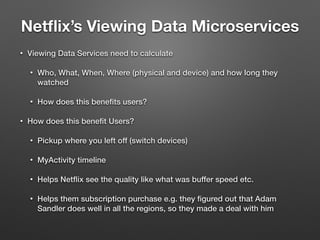 Netﬂix’s Viewing Data Microservices
• Viewing Data Services need to calculate
• Who, What, When, Where (physical and device) and how long they
watched
• How does this beneﬁts users?
• How does this beneﬁt Users?
• Pickup where you left off (switch devices)
• MyActivity timeline
• Helps Netﬂix see the quality like what was buffer speed etc.
• Helps them subscription purchase e.g. they ﬁgured out that Adam
Sandler does well in all the regions, so they made a deal with him
 