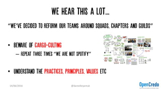 We hear this a lot...
“We’ve decided to reform our teams around squads, chapters and guilds”
• Beware of cargo-culting
– Repeat three times “We are not spotify”
• Understand the practices, principles, values etc
14/06/2016 @danielbryantuk
 