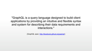 "GraphQL is a query language designed to build client
applications by providing an intuitive and flexible syntax
and system for describing their data requirements and
interactions."
(GraphQL spec: http://facebook.github.io/graphql/)
 