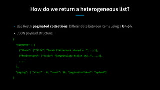 How do we return a heterogeneous list?
• Use Rest.li paginated collections. Differentiate between items using a Union.
• JSON payload structure:
{
“elements” : [
{“Share”: {“Title”: “Sarah Clatterbuck shared a…”, ...}},
{“Anniversary”: {“Title”: “Congratulate Nitish Jha…”, ...}},
....
],
“paging”: { “start” : 0, “count”: 10, “paginationToken”: “xydsad”}
}
 