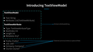 Introducing TextViewModel
TextViewModel
● Text: String
● Attributes: List[TextViewAttribute]
TextViewAttribute
● Type: TextViewAttributeType
● StartIndex: Int
● Length: Int
● Metadata: Any?
● Profile: Profile?
● Job: Job?
● Company: Company?
● Course: Course?
Flattened canonical entities as optional fields
Similar to AttributedString
 