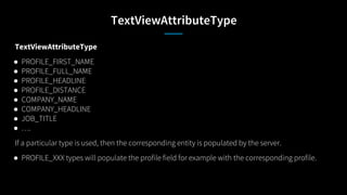 TextViewAttributeType
TextViewAttributeType
● PROFILE_FIRST_NAME
● PROFILE_FULL_NAME
● PROFILE_HEADLINE
● PROFILE_DISTANCE
● COMPANY_NAME
● COMPANY_HEADLINE
● JOB_TITLE
● ….
If a particular type is used, then the corresponding entity is populated by the server.
● PROFILE_XXX types will populate the profile field for example with the corresponding profile.
 