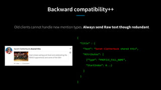 Backward compatibility++
Old clients cannot handle new mention types. Always send Raw text though redundant.
{
“title” : {
“Text”: “Sarah Clatterbuck shared this”,
“Attributes”: [
{“Type”: “PROFILE_FULL_NAME”,
“StartIndex”: 0….}
]
}
}
 