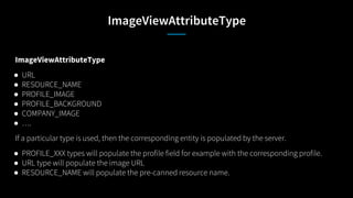 ImageViewAttributeType
ImageViewAttributeType
● URL
● RESOURCE_NAME
● PROFILE_IMAGE
● PROFILE_BACKGROUND
● COMPANY_IMAGE
● ….
If a particular type is used, then the corresponding entity is populated by the server.
● PROFILE_XXX types will populate the profile field for example with the corresponding profile.
● URL type will populate the image URL
● RESOURCE_NAME will populate the pre-canned resource name.
 